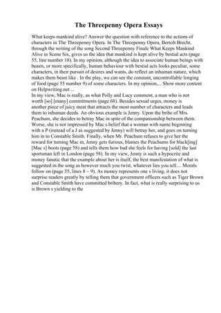 The Threepenny Opera Essays
What keeps mankind alive? Answer the question with reference to the actions of
characters in The Threepenny Opera. In The Threepenny Opera, Bertolt Brecht,
through the writing of the song Second Threepenny Finale What Keeps Mankind
Alive in Scene Six, gives us the idea that mankind is kept alive by bestial acts (page
55, line number 18). In my opinion, although the idea to associate human beings with
beasts, or more specifically, human behaviour with bestial acts looks peculiar, some
characters, in their pursuit of desires and wants, do reflect an inhuman nature, which
makes them beast like . In the play, we can see the constant, uncontrollable longing
of food (page 55 number 9) of some characters. In my opinion,... Show more content
on Helpwriting.net ...
In my view, Mac is really, as what Polly and Lucy comment, a man who is not
worth [so] [many] commitments (page 68). Besides sexual urges, money is
another piece of juicy meat that attracts the most number of characters and leads
them to inhuman deeds. An obvious example is Jenny. Upon the bribe of Mrs.
Peachum, she decides to betray Mac in spite of the companionship between them.
Worse, she is not impressed by Mac s belief that a woman with name beginning
with a P (instead of a J as suggested by Jenny) will betray her, and goes on turning
him in to Constable Smith. Finally, when Mr. Peachum refuses to give her the
reward for turning Mac in, Jenny gets furious, blames the Peachums for black[ing]
[Mac s] boots (page 58) and tells them how bad she feels for having [sold] the last
sportsman left in London (page 58). In my view, Jenny is such a hypocrite and
money fanatic that the example about her is itself, the best manifestation of what is
suggested in the song as however much you twist, whatever lies you tell.... Morals
follow on (page 55, lines 8 ~ 9). As money represents one s living, it does not
surprise readers greatly by telling them that government officers such as Tiger Brown
and Constable Smith have committed bribery. In fact, what is really surprising to us
is Brown s yielding to the
 