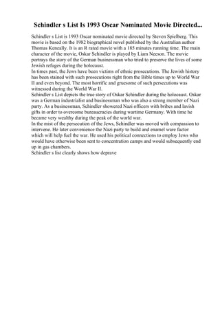 Schindler s List Is 1993 Oscar Nominated Movie Directed...
Schindler s List is 1993 Oscar nominated movie directed by Steven Spielberg. This
movie is based on the 1982 biographical novel published by the Australian author
Thomas Keneally. It is an R rated movie with a 185 minutes running time. The main
character of the movie, Oskar Schindler is played by Liam Neeson. The movie
portrays the story of the German businessman who tried to preserve the lives of some
Jewish refuges during the holocaust.
In times past, the Jews have been victims of ethnic prosecutions. The Jewish history
has been stained with such prosecutions right from the Bible times up to World War
II and even beyond. The most horrific and gruesome of such persecutions was
witnessed during the World War II.
Schindler s List depicts the true story of Oskar Schindler during the holocaust. Oskar
was a German industrialist and businessman who was also a strong member of Nazi
party. As a businessman, Schindler showered Nazi officers with bribes and lavish
gifts in order to overcome bureaucracies during wartime Germany. With time he
became very wealthy during the peak of the world war.
In the mist of the persecution of the Jews, Schindler was moved with compassion to
intervene. He later convenience the Nazi party to build and enamel ware factor
which will help fuel the war. He used his political connections to employ Jews who
would have otherwise been sent to concentration camps and would subsequently end
up in gas chambers.
Schindler s list clearly shows how deprave
 