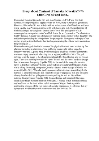 Essay about Contrast of Jamaica KincaidвЂ™s
вЂњGirlвЂќ and John...
Contrast of Jamaica Kincaid s Girl and John Updike s A P A P and Girl both
symbolized the protagonists oppression by an older, more experienced generation.
However, Kincaid s Girl was artistic with an undercurrent of selfless love and hope
while Updike s A P was uninspiring with selfishness and lust. The protagonist of
Girl discouraged her daughter s dreams out of love. The protagonist of A P
encouraged the antagonists out of a selfish desire for self promotion. The short story
Girl by Jamaica Kincaid was a bittersweet warning from a mother to her daughter. The
reader is experiencing the viewpoint of the protagonist through the soliloquy of her
mother s instructions that batter her like bugs smacking the... Show more content on
Helpwriting.net ...
He describes the girls bodies in terms of the physical features most notable by first
glances, including a reference of one girl being overweight with a large, but
attractive rear end (Updike 561). I was thoroughly disgusted when he compared a
woman s empty mind with a buzzing bee in a glass jar (Updike 561). The girl
referred to as the queen is the object most attracted by his affection and his roving
eyes. There was nothing between the top of the suit and the top of her head except
her...it was more than pretty (Updike 561). At the end of the story, the narrator
refers to the Big Tall Goony Goony as not bad for raw material (Updike 564) and
while taking the money, compares Queenie s breasts to raw scoops of vanilla ice
cream (Updike 563). When he loudly announces his intentions to quit his job, the
narrator is upset that the girls don t seem to notice or appreciate him and he seems
disappointed to find his girls gone from the parking lot and his life without
noticing his martyrdom (Updike 564). I was offended as I imagined this was a
stand easily taken by many man for pretty girls. I wanted to run home and smack
my boyfriend on the head with a rolled up copy of Vogue. Looking at the
contrasting opinions of the two stories of societal oppression, it s obvious that my
sympathies are biased towards women and that I m revealed for
 