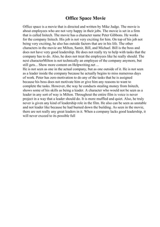 Office Space Movie
Office space is a movie that is directed and written by Mike Judge. The movie is
about employees who are not very happy in their jobs. The movie is set in a firm
that is called Initech. The movie has a character name Peter Gibbons. He works
for the company Initech. His job is not very exciting for him. On top of his job not
being very exciting, he also has outside factors that are in his life. The other
characters in the movie are Milton, Samir, Bill, and Michael. Bill is the boss and
does not have very good leadership. He does not really try to help with tasks that the
company has to do. Also, he does not treat the employees like he really should. The
next characterMilton is not technically an employee of the company anymore, but
still gets... Show more content on Helpwriting.net ...
He is not seen as one in the actual company, but as one outside of it. He is not seen
as a leader inside the company because he actually begins to miss numerous days
of work. Peter has zero motivation to do any of the tasks that he is assigned
because his boss does not motivate him or give him any reasons to want to
complete the tasks. However, the way he conducts stealing money from Initech,
shows some of his skills as being a leader. A character who would not be seen as a
leader in any sort of way is Milton. Throughout the entire film is voice is never
project in a way that a leader should do. It is more muffled and quiet. Also, he truly
never is given any kind of leadership role in the film. He also can be seen as unstable
and not leader like because he had burned down the building. As seen in the movie,
there are not really any great leaders in it. When a company lacks good leadership, it
will never exceed to its possible full
 