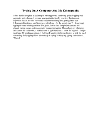Typing On A Computer And My Ethnography
Some people are great at cooking or writing poetry. I am very good at typing on a
computer and a laptop. I became an expert at typing by practice. Typing on a
keyboard makes me feel successful in communicating and getting ideas out.
I discovered typing as a different way of talking . At the age of 6 or 7, I discovered
typing in either kindergarten or first grade. It was in a computer room and we
played typing games on the computer to practice typing. Throughout my education
and out of the classroom, I learned how to type very fast. I think the highest I can go
is at least 70 words per minute. I feel like I was free to let my fingers to talk for me. I
was doing daily typing either on desktop or laptop to keep my typing consistency.
When I
 