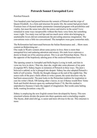 Petrarch Sonnet Unrequited Love
Petrified Petrarch
Two hundred years had passed between the sonnets of Petrarch and the reign of
Queen Elizabeth. As a form and structure for poetic life, the sonnet had grown hard.
Fourteen lines of rhymed iambic pentameter remained pregnant with possibilities and
vitality, but must the sense turn after the octave and resolve in the sestet? Love
remained in some ways inexpressible without this basic verse form, but something
wasn t right. Too many rose red lips and too much snow white skin belonging to
unattainable lovers did not communicate the prevailing amorous imagination. The
conventions were a little too conventional. The metaphors were gone somewhat stale.
The Reformation had intervened between the Italian Renaissance and ... Show more
content on Helpwriting.net ...
One reads in Wyatt s sonnets about some justice in love; there is more than
unrequited love and enduring adoration and misery. His male lover expresses a
desire to break out of his amorous prison. This is an anti Petrarchan theme. This is
the opposite of the hopelessly adoring pose of the enslaved Petrarchan lover.
The opening sonnet in Astrophel and Stella begins Loving in truth, and fain in
verse my love to show,/ That she, dear she, might take some pleasure of my pain
(Longman 987). Sidney begins in imitation of Petrarch in three ways. The poet s
beloved is unkind; so he is plunged into despair. Sidney has also adopted Petrarch s
habit of self scrutiny. Thirdly the thought changes at the end of the eighth line. The
octave tells of the poet s futile efforts to write a poem; the sestet discloses why he
had been unsuccessful. The poet looks to the Petrarchan tradition for inspiration to
cure his writer s block. Oft turning other s leaves, to see if thence would flow/ Some
fresh and fruitful showers upon my sunburned brain (7 8). But this method is
unproductive because it lacks the support of imagination. But words came halting
forth, wanting Invention s stay (9).
Sidney is employing the new English sonnet form developed by Surrey. This new
structural scheme divides the poem into three quatrains and a concluding couplet.
The rhyme, abab cdcd efef gg, is easier and more obvious to the ear. This structure is
more
 