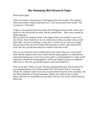 Bee Humming Bird Research Paper
Birds Emma philp
Table of Contents 1.Introduction 2.The biggest bird in the world 3. The smallest
bird in the world 4. Where most birds live 5. The slowest bird in the world 6. The
Conclusion 7. The Index
Today we are going to learn about birds, like the biggest bird on earth, where most
birds live, the slowest bird on earth, and the smallest bird ... Show more content on
Helpwriting.net ...
Did you know the Andean Condor is the biggest bird in the world? It s up to 10.5
feet (3.2m). These birds like to live in windy areas so they can glide in the air with
little effort. Are you wondering, so they don t even have to try, well you re right!
Did you know they are mostly black? But males have a white collar around their
neck. Now let s go and learn about the smallest bird in the world.
Now we are in the nest of the smallest bird in the world! There are a lot of small
birds. But the smallest bird in the world is the bee hummingbird. It s called the bee
humming bird because it s the size of a bee and it is a hummingbird. It s really small!
And guess what the bee hummingbird is still living! Maybe one day you might be
able to see it. Now let s go and fly to places where most birds live.
Now we are here. Where you ask? The bee humming birds nest. Did you know the
bee humming bird lives in a Island called Cuba. The Island Cuba is a very large
Island. The Andean Condor lives in the western South America in the mountains. Not
just little mountains in the big mountains. Maybe you could see them in those
places. But don t be scared they are nice birds. Now let s fly slowly with the slowest
bird in the
 