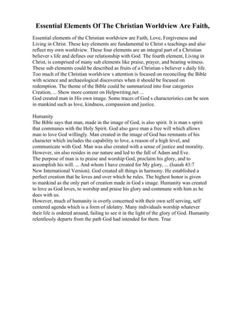 Essential Elements Of The Christian Worldview Are Faith,
Essential elements of the Christian worldview are Faith, Love, Forgiveness and
Living in Christ. These key elements are fundamental to Christ s teachings and also
reflect my own worldview. These four elements are an integral part of a Christian
believer s life and defines our relationship with God. The fourth element, Living in
Christ, is comprised of many sub elements like praise, prayer, and bearing witness.
These sub elements could be described as fruits of a Christian s believer s daily life.
Too much of the Christian worldview s attention is focused on reconciling the Bible
with science and archaeological discoveries when it should be focused on
redemption. The theme of the Bible could be summarized into four categories
Creation, ... Show more content on Helpwriting.net ...
God created man in His own image. Some traces of God s characteristics can be seen
in mankind such as love, kindness, compassion and justice.
Humanity
The Bible says that man, made in the image of God, is also spirit. It is man s spirit
that communes with the Holy Spirit. God also gave man a free will which allows
man to love God willingly. Man created in the image of God has remnants of his
character which includes the capability to love, a reason of a high level, and
communicate with God. Man was also created with a sense of justice and morality.
However, sin also resides in our nature and led to the fall of Adam and Eve.
The purpose of man is to praise and worship God, proclaim his glory, and to
accomplish his will. ... And whom I have created for My glory, ... (Isaiah 43:7
New International Version). God created all things in harmony. He established a
perfect creation that he loves and over which he rules. The highest honor is given
to mankind as the only part of creation made in God s image. Humanity was created
to love as God loves, to worship and praise his glory and commune with him as he
does with us.
However, much of humanity is overly concerned with their own self serving, self
centered agenda which is a form of idolatry. Many individuals worship whatever
their life is ordered around, failing to see it in the light of the glory of God. Humanity
relentlessly departs from the path God had intended for them. True
 