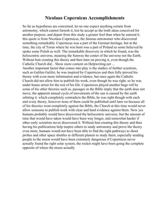 Nicolaus Copernicus Accomplishments
So far as hypotheses are concerned, let no one expect anything certain from
astronomy, which cannot furnish it, lest he accept as the truth ideas conceived for
another purpose, and depart from this study a greater fool than when he entered it.
this quote is from Nicolaus Copernicus, the famous astronomer who discovered
something remarkable. Copernicus was a part of the German heritage, but at the
time, the city of Torun where he was born was a part of Poland so some believed he
spoke some Polish as well. The remarkable discovery in which he found, was the
heliocentric universe, meaning the Sunwas the center of the universe not the Earth.
Without him creating this theory and then later on proving it, even though the
Catholic Church did... Show more content on Helpwriting.net ...
Another important factor that comes into play is the studies of further scientists,
such as Galileo Galilei, he was inspired by Copernicus and then fully proved his
theory with even more information and evidence, but once again the Catholic
Church did not allow him to publish his work, even though he was right, so he was
under house arrest for the rest of his life. Copernicus played another huge roll by
some of his other theories such as, passages in the Bible imply that the earth does not
move, the apparent annual cycle of movements of the sun is caused by the earth
orbiting it. which completely contradicts the Bible, he was right though with each
and every theory, however none of them could be published until later on because all
of his theories went completely against the Bible, the Church at this time would never
allow someone to publish work with clear and hard evidence against them. Now yes
humans probably would have discovered the heliocentric universe, but the amount of
time that would have taken would have been way longer, and somewhat harder if
other early scientists never discovered it. Without him creating this theory and then
having his publications help inspire others to study astronomy and prove the theory
even more, humans would not have been able to find the right pathways to shoot
probes and other space shuttles to different planets to study them, especially sending
people to the moon would have been extremely dangerous if Copernicus never
actually found the right solar system, the rocket might have been going the complete
opposite of where the moon actually
 