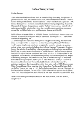 Rufino Tamayo Essay
Rufino Tamayo
Art is a means of expression that must be understood by everybody, everywhere. It
grows out of the earth, the textures of our lives, and our experience (Rufino Tamayo).
Rufino Tamayo or full name Rufino Arellanes Tamayo was born on August 26, 1899.
Rufino Tamayo was a Mexican painter that combined European painting styles with
Mexican folk themes. As a painter, a sculptor Rufino Tamayoearned many levels of
achievement and his painting have been showcased in many prestigious museums
around the world but, being very prolific during the course of his life.
In his lifetime he worked hard to fulfill his dreams. He challenges himself to the core
in terms by striving to new goals once he completed the last goal. As ... Show more
content on Helpwriting.net ...
As continuing in his life Rufino Tamayo was very prolific meaning that he would
make is own paper that he would use to make his painting. During WWI Rufino
work became simpler and sometimes savage in the sense, he painted eye opening
animal s, fear some mouths, including dogs to bring Mexican Tuscan clay figurines.
In this, the painting described how other countries were fighting in the war and how
horrific each country was acting in term of political stance. Rufino Tamayo coming
in term of being the earliest painter by describing the 1920 1950 era of problem and
depression. In this Rufino has created some painting that describing what the people
were feeling during the war. In the last ten years of Rufino last days, he dedicated
himself to making sculptures. In the year of 1981 the Rufino Tamayo, Museum of
International Contemporary Art and that added by the artist and around three
paintings sculptures, drawings, and tapestries from artist such as Pablo Picasso, Joan
Miro, Fernand Leger, Rene Magritte, Max Ernest, Jean Pubffat, and Salvador Dali.
As Rufino Tamayo age grew in 1989 Rufino had an open heart surgery. After that, he
had been failing in health. On June 12th, 1991 Rufino had pneumonia and died June
24th, 1991. According to New York Times, he had been surviving because of his wife.
With Rufino Tamayo has been in Mexican Art more than 60 years has painted,
sculpted over
 