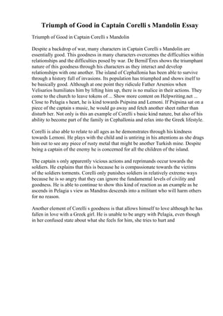 Triumph of Good in Captain Corelli s Mandolin Essay
Triumph of Good in Captain Corelli s Mandolin
Despite a backdrop of war, many characters in Captain Corelli s Mandolin are
essentially good. This goodness in many characters overcomes the difficulties within
relationships and the difficulties posed by war. De BerniГЁres shows the triumphant
nature of this goodness through his characters as they interact and develop
relationships with one another. The island of Cephallonia has been able to survive
through a history full of invasions. Its population has triumphed and shows itself to
be basically good. Although at one point they ridicule Father Arsenios when
Velisarios humiliates him by lifting him up, there is no malice in their actions. They
come to the church to leave tokens of ... Show more content on Helpwriting.net ...
Close to Pelagia s heart, he is kind towards Psipsina and Lemoni. If Psipsina sat on a
piece of the captain s music, he would go away and fetch another sheet rather than
disturb her. Not only is this an example of Corelli s basic kind nature, but also of his
ability to become part of the family in Cephallonia and relax into the Greek lifestyle.
Corelli is also able to relate to all ages as he demonstrates through his kindness
towards Lemoni. He plays with the child and is untiring in his attentions as she drags
him out to see any piece of rusty metal that might be another Turkish mine. Despite
being a captain of the enemy he is concerned for all the children of the island.
The captain s only apparently vicious actions and reprimands occur towards the
soldiers. He explains that this is because he is compassionate towards the victims
of the soldiers torments. Corelli only punishes soldiers in relatively extreme ways
because he is so angry that they can ignore the fundamental levels of civility and
goodness. He is able to continue to show this kind of reaction as an example as he
ascends in Pelagia s view as Mandras descends into a militant who will harm others
for no reason.
Another element of Corelli s goodness is that allows himself to love although he has
fallen in love with a Greek girl. He is unable to be angry with Pelagia, even though
in her confused state about what she feels for him, she tries to hurt and
 