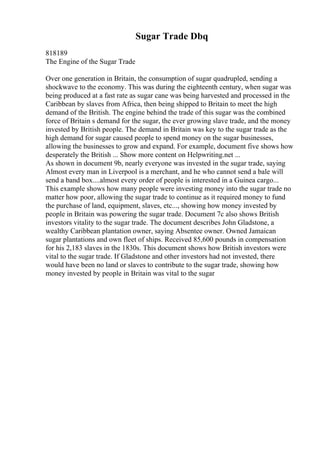 Sugar Trade Dbq
818189
The Engine of the Sugar Trade
Over one generation in Britain, the consumption of sugar quadrupled, sending a
shockwave to the economy. This was during the eighteenth century, when sugar was
being produced at a fast rate as sugar cane was being harvested and processed in the
Caribbean by slaves from Africa, then being shipped to Britain to meet the high
demand of the British. The engine behind the trade of this sugar was the combined
force of Britain s demand for the sugar, the ever growing slave trade, and the money
invested by British people. The demand in Britain was key to the sugar trade as the
high demand for sugar caused people to spend money on the sugar businesses,
allowing the businesses to grow and expand. For example, document five shows how
desperately the British ... Show more content on Helpwriting.net ...
As shown in document 9b, nearly everyone was invested in the sugar trade, saying
Almost every man in Liverpool is a merchant, and he who cannot send a bale will
send a band box....almost every order of people is interested in a Guinea cargo...
This example shows how many people were investing money into the sugar trade no
matter how poor, allowing the sugar trade to continue as it required money to fund
the purchase of land, equipment, slaves, etc..., showing how money invested by
people in Britain was powering the sugar trade. Document 7c also shows British
investors vitality to the sugar trade. The document describes John Gladstone, a
wealthy Caribbean plantation owner, saying Absentee owner. Owned Jamaican
sugar plantations and own fleet of ships. Received 85,600 pounds in compensation
for his 2,183 slaves in the 1830s. This document shows how British investors were
vital to the sugar trade. If Gladstone and other investors had not invested, there
would have been no land or slaves to contribute to the sugar trade, showing how
money invested by people in Britain was vital to the sugar
 
