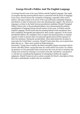 George Orwell s Politics And The English Language
As George Orwell wrote in his essay Politics and the English Language, One ought
to recognize that the present political chaos is connected with the decay of language.
In his essay, Orwell stresses the corruption of language, especially when used in
politics, and urges readers to be aware of the ways politicians manipulate language
and rhetoric in order to brainwash voters into allocating their support. The misuse of
language is evident in the battle between presidential candidates Donald Trumpand
Hillary Clinton who, in the presidential debates, have demonstrated the political
manipulation of language George Orwell exposes in his essay. In Politics and the
English Language, Orwell insists that the meaning behind words and phrases have
been completely disregarded and replaced by sheer cloudy vagueness. In the recent
presidential debates, the candidates chose to ignore the posed questions or respond
vaguely in order to advance their own personal agenda and avoid the exposure of
their true intentions. During the second debate, when asked about how he plans to
rejuvenate the United State s economy, Donald Trump states that, you re gonna have
plans that are so... Show more content on Helpwriting.net ...
personality, Trump chose to deflect the blame and public disgust associated with his
actions onto Bill Clinton, saying that mine are words and his was action. In a follow
up question on if his personality had evolved since the event, he tries to minimize the
wrong in his actions by claiming it was locker room talk, and that he s not proud of
it...but that was something that happened. In attempting to deflect the negative
judgments, Donald Trump served as a prime example for Orwell s description of how
the truth is methodically evaded in the use of political
 