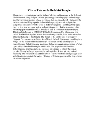 Visit A Theravada Buddhist Temple
I have always been attracted by the study of religion and interested in the different
disciplines that study religion such as: psychology, historiography, anthropology,
etc; there are many aspects related to religion that can be analyzed. I believe in the
existence of something superior; I do not belong to any specific religion, but I
sympathize with some specific ideas of different religions. I used to get the ideas
that I believe that are more logical and put it in practice. Taking advantage of the
research paper ordered in class, I decided to visit a Theravada Buddhist temple.
This temple is located in 15200 SW 240th St, Homestead, FL, Miami, and it is
called Wat Buddharangsi of Miami. Before visiting this site, I did some researches
about the building of this temple. The design of the temple was conceived by
Noppom Poochareon, an architect from Miami. He built this structure thinking in a
refuge for the local Buddhist community. His vision for the sanctuary was a
peaceful place, full of light, and quietness. He had no predetermined notion of what
type or size of the Buddha might reside there. The project results in many
difficulties and countless personal expenses for him just to obtain the proper
permits. Money is always a problem in such a project. It was not easy to find
financing. The National Bank of Homestead, Florida, was the first in giving a hand
and allowing the start of the project ( History ). With the purpose of having a better
understanding of this
 