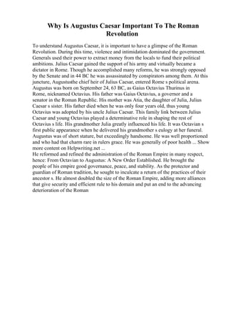 Why Is Augustus Caesar Important To The Roman
Revolution
To understand Augustus Caesar, it is important to have a glimpse of the Roman
Revolution. During this time, violence and intimidation dominated the government.
Generals used their power to extract money from the locals to fund their political
ambitions. Julius Caesar gained the support of his army and virtually became a
dictator in Rome. Though he accomplished many reforms, he was strongly opposed
by the Senate and in 44 BC he was assassinated by conspirators among them. At this
juncture, Augustusthe chief heir of Julius Caesar, entered Rome s political arena.
Augustus was born on September 24, 63 BC, as Gaius Octavius Thurinus in
Rome, nicknamed Octavius. His father was Gaius Octavius, a governor and a
senator in the Roman Republic. His mother was Atia, the daughter of Julia, Julius
Caesar s sister. His father died when he was only four years old, thus young
Octavius was adopted by his uncle Julius Caesar. This family link between Julius
Caesar and young Octavius played a determinative role in shaping the rest of
Octavius s life. His grandmother Julia greatly influenced his life. It was Octavian s
first public appearance when he delivered his grandmother s eulogy at her funeral.
Augustus was of short stature, but exceedingly handsome. He was well proportioned
and who had that charm rare in rulers grace. He was generally of poor health ... Show
more content on Helpwriting.net ...
He reformed and refined the administration of the Roman Empire in many respect,
hence: From Octavian to Augustus: A New Order Established. He brought the
people of his empire good governance, peace, and stability. As the protector and
guardian of Roman tradition, he sought to inculcate a return of the practices of their
ancestor s. He almost doubled the size of the Roman Empire, adding more alliances
that give security and efficient rule to his domain and put an end to the advancing
deterioration of the Roman
 