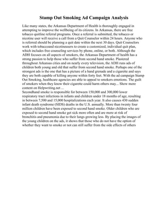Stamp Out Smoking Ad Campaign Analysis
Like many states, the Arkansas Department of Health is thoroughly engaged in
attempting to improve the wellbeing of its citizens. In Arkansas, there are free
tobacco quitline referral programs. Once a referral is submitted, the tobacco or
nicotine user will receive a call from a Quit Counselor within 24 hours. Anyone who
is referred should be planning a quit date within the next 30 days. Quit Counselors
work with tobaccoand nicotineusers to create a customized, individual quit plan,
which includes free counseling services by phone, online, or both. Although the
ADH focuses on all aspects of smokers, the Arkansas Department of health has a
strong passion to help those who suffer from second hand smoke. Plastered
throughout Arkansas cities and on nearly every television, the ADH runs ads of
children both young and old that suffer from second hand smoke. Perhaps one of the
strongest ads is the one that has a picture of a hand grenade and a cigarette and says
they are both capable of killing anyone within forty feet. With the ad campaign Stamp
Out Smoking, healthcare agencies are able to appeal to smokers emotions. The guilt
of smokers when they know their cigarette could harm others may... Show more
content on Helpwriting.net ...
Secondhand smoke is responsible for between 150,000 and 300,000 lower
respiratory tract infections in infants and children under 18 months of age, resulting
in between 7,500 and 15,000 hospitalizations each year. It also causes 430 sudden
infant death syndrome (SIDS) deaths in the U.S. annually. More than twenty four
million children have been exposed to second hand smoke. Older children who are
exposed to second hand smoke get sick more often and are more at risk of
bronchitis and pneumonia due to their lungs growing less. By placing the images of
the young children on the ads, it shows that those who do not have the option of
whether they want to smoke or not can still suffer from the side effects of others
 