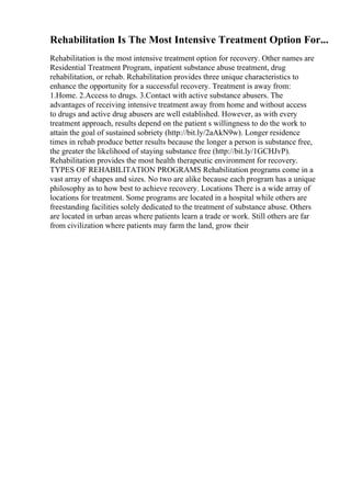 Rehabilitation Is The Most Intensive Treatment Option For...
Rehabilitation is the most intensive treatment option for recovery. Other names are
Residential Treatment Program, inpatient substance abuse treatment, drug
rehabilitation, or rehab. Rehabilitation provides three unique characteristics to
enhance the opportunity for a successful recovery. Treatment is away from:
1.Home. 2.Access to drugs. 3.Contact with active substance abusers. The
advantages of receiving intensive treatment away from home and without access
to drugs and active drug abusers are well established. However, as with every
treatment approach, results depend on the patient s willingness to do the work to
attain the goal of sustained sobriety (http://bit.ly/2aAkN9w). Longer residence
times in rehab produce better results because the longer a person is substance free,
the greater the likelihood of staying substance free (http://bit.ly/1GCHJvP).
Rehabilitation provides the most health therapeutic environment for recovery.
TYPES OF REHABILITATION PROGRAMS Rehabilitation programs come in a
vast array of shapes and sizes. No two are alike because each program has a unique
philosophy as to how best to achieve recovery. Locations There is a wide array of
locations for treatment. Some programs are located in a hospital while others are
freestanding facilities solely dedicated to the treatment of substance abuse. Others
are located in urban areas where patients learn a trade or work. Still others are far
from civilization where patients may farm the land, grow their
 