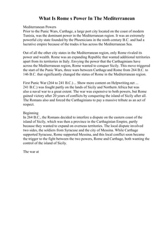 What Is Rome s Power In The Mediterranean
Mediterranean Powers
Prior to the Punic Wars, Carthage, a large port city located on the coast of modern
Tunisia, was the dominant power in the Mediterranean region. It was an extremely
powerful city state founded by the Phoenicians in the ninth century B.C. and had a
lucrative empire because of the trades it has across the Mediterranean Sea.
Out of all the other city states in the Mediterranean region, only Rome rivaled its
power and wealth. Rome was an expanding Republic that wanted additional territories
apart from its territories in Italy. Envying the power that the Carthaginians have
across the Mediterranean region, Rome wanted to conquer Sicily. This move triggered
the start of the Punic Wars, three wars between Carthageand Rome from 264 B.C. to
146 B.C. that significantly changed the status of Rome in the Mediterranean region.
First Punic War (264 to 241 B.C.)... Show more content on Helpwriting.net ...
241 B.C.) was fought partly on the lands of Sicily and Northern Africa but was
also a naval war to a great extent. The war was expensive to both powers, but Rome
gained victory after 20 years of conflicts by conquering the island of Sicily after all.
The Romans also and forced the Carthaginians to pay a massive tribute as an act of
respect.
Beginning
In 264 B.C., the Romans decided to interfere a dispute on the eastern coast of the
island of Sicily, which was then a province in the Carthaginian Empire, partly
because they wanted to expand on overseas territories. The local dispute involved
two sides, the soldiers from Syracuse and the city of Messina. While Carthage
supported Syracuse, Rome supported Messina, and this local conflict soon became
the trigger to the fight between the two powers, Rome and Carthage, both wanting the
control of the island of Sicily.
The war at
 