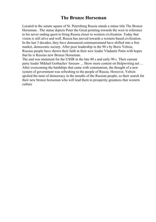 The Bronze Horseman
Located in the senate square of St. Petersburg Russia stands a statue title The Bronze
Horseman . The statue depicts Peter the Great pointing towards the west in reference
to his never ending quest to bring Russia closer to western civilization. Today that
vision is still alive and well, Russia has moved towards a western based civilization.
In the last 3 decades, they have denounced communismand have shifted into a free
market, democratic society. After poor leadership in the 90 s by Boris Yeltsin,
Russias people have shown their faith in their new leader Vladamir Putin with hopes
that he is Russias new Bronze Horseman.
The end was imminent for the USSR in the late 80 s and early 90 s. Their current
party leader Mikhail Gorbachev foresaw ... Show more content on Helpwriting.net ...
After overcoming the hardships that came with communism, the thought of a new
system of government was refreshing to the people of Russia. However, Yeltsin
spoiled the taste of democracy in the mouths of the Russian people, so their search for
their new bronze horseman who will lead them to prosperity greatness that western
culture
 