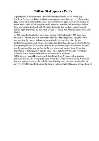 William Shakespeare s Portia
A protagonist is also often the character around whom the action of the play
revolves. By this test, Portia is also the protagonist, as without her, very little in the
play would have remained the same. Had Bassanio not been in love with Portia, he
never would have asked Antonio for the money to woo her and Antonio would not
have entered into the bond with Shylock. Similarly, had the laws in the Court of
Justice been interpreted by any other lawyer, it I likely that Antonio would have lost
his life.
At 588 lines, Portia also has more lines than any other character; 233 more than
Shylock s 355 lines and 400 more than Antonio s 188. Because of this, the scenes
surrounding the caskets in Portia s home should be viewed as trials for the
protagonist, and not a sub plot, as they are often described. By any definition, Portia
is the protagonist of the play she exhibits the greatest change, the action of the play
revolves around her, and she has the largest number of spoken lines. Given her
importance to the play, how can the title, The Merchant of Venice, be reconciled?
After all, Portia appears to be neither Venetian nor a merchant.
While the play treats Belmont as a distant locale from Venice, a close reading
indicates that the two are in quite close proximity. When Portia is telling Nerissa of
her plan to save Antonio, she tells Nerissa that they must measure twenty miles to
day (3.4.84). Because Portia must be back at Belmont before Bassanio arrives there on
 