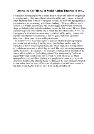 Assess the Usefulness of Social Action Theories in the...
Social action theories are known as micro theories which take a bottom up approach
to studying society; they look at how individuals within society interact with each
other. There are many forms of social action theories, the main ones being symbolic
interactionism, phenomenology and ethnomethodology. They are all based on the
work of Max Weber, a sociologist, who acknowledged that structural factors can
shape our behaviour but individuals do have reasons for their actions. He used this to
explain why people behave in the way in which they do within society. Weber saw
four types of actions which are commonly committed within society; rational, this
includes logical plans which are used to achieve goals, traditional customary
behaviour,... Show more content on Helpwriting.net ...
This therefore leaves many sociologists to question whether Blumer s principles
can be used to study society. Labelling theory has also been used to apply the
interactionist theory to society; the theory, like Mead, emphasises the importance
of symbols and situations in which they are used. The main interactionist concepts
are the definition of the situation if we believe in something then it could affect the
way in which we behave. The looking glass self this was created by Cooley who
argues that we see ourselves in a way in which we think others see us. These
concepts have been useful in explaining why people act in certain ways in certain
situations; therefore, the labelling theory is effective in the study of society. Overall,
in conclusion, there are many different social action theories which can be used in
the study of society, however, not all of them can be applied to all
 