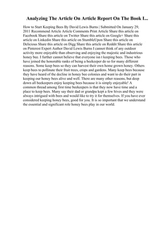Analyzing The Article On Article Report On The Book I...
How to Start Keeping Bees By David Lewis Burns | Submitted On January 29,
2011 Recommend Article Article Comments Print Article Share this article on
Facebook Share this article on Twitter Share this article on Google+ Share this
article on Linkedin Share this article on StumbleUpon Share this article on
Delicious Share this article on Digg Share this article on Reddit Share this article
on Pinterest Expert Author David Lewis Burns I cannot think of any outdoor
activity more enjoyable than observing and enjoying the majestic and industrious
honey bee. I further cannot believe that everyone isn t keeping bees. Those who
have joined the honorable ranks of being a beekeeper do so for many different
reasons. Some keep bees so they can harvest their own home grown honey. Others
keep bees to pollinate their fruit trees, crops and gardens. Many keep bees because
they have heard of the decline in honey bee colonies and want to do their part in
keeping our honey bees alive and well. There are many other reasons, but deep
down all beekeepers enjoy keeping bees because it is simply enjoyable! A
common thread among first time beekeepers is that they now have time and a
place to keep bees. Many say their dad or grandpa kept a few hives and they were
always intrigued with bees and would like to try it for themselves. If you have ever
considered keeping honey bees, good for you. It is so important that we understand
the essential and significant role honey bees play in our world.
 