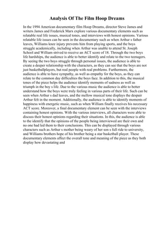 Analysis Of The Film Hoop Dreams
In the 1994 American documentary film Hoop Dreams, director Steve James and
writers James and Frederick Marx explore various documentary elements such as
relatable real life issues, musical tones, and interviews with honest opinions. Various
relatable life issues can be seen in the documentary such as when Arthur s father
leaves, Williams knee injury prevents him from playing sports, and the boys
struggle academically, including when Arthur was unable to attend St. Joseph
School and William strived to receive an ACT score of 18. Through the two boys
life hardships, the audience is able to better identify and relate to the two teenagers.
By seeing the two boys struggle through personal issues, the audience is able to
create a deeper relationship with the characters, as they can see that the boys are not
just basketballplayers, but real people with real problems. Furthermore, the
audience is able to have sympathy, as well as empathy for the boys, as they can
relate to the common day difficulties the boys face. In addition to this, the musical
tones of the piece helps the audience identify moments of sadness as well as
triumph in the boy s life. Due to the various music the audience is able to better
understand how the boys were truly feeling in various parts of their life. Such can be
seen when Arthur s dad leaves, and the mellow musical tone displays the despair
Arthur felt in the moment. Additionally, the audience is able to identify moments of
happiness with energetic music, such as when William finally receives his necessary
ACT score. Moreover, a final documentary element can be seen with the interviews
containing honest opinions. With the various interviews, all characters were able to
discuss their honest opinions regarding their situations. In this, the audience is able
to the identify that the opinions of the people being interviewed are their own and
no one had led them to their conclusions. This can be displayed through various
characters such as Arthur s mother being weary of her son s full ride to university,
and Williams brothers hope of his brother being a star basketball player. These
documentary elements affect the overall tone and meaning of the piece as they both
display how devastating and
 