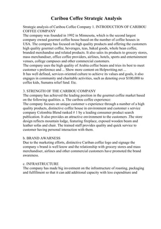 Caribou Coffee Strategic Analysis
Strategic analysis of Caribou Coffee Company 1. INTRODUCTION OF CARIBOU
COFFEE COMPANY
The company was founded in 1992 in Minnesota, which is the second largest
company owned gourmet coffee house based on the number of coffee houses in
USA. The company has focused on high quality products and offering the customers
high quality gourmet coffee, beverages, teas, baked goods, whole bean coffee,
branded merchandise and related products. It also sales its products to grocery stores,
mass merchandiser, office coffee providers, airlines, hotels, sports and entertainment
venues, college campuses and other commercial customers.
The company uses the high quality of Arabia coffee beans and tries its best to meet
customer s preference and ... Show more content on Helpwriting.net ...
It has well defined, services oriented culture to achieve its values and goals, it also
engages in community and charitable activities, such as denoting over $100,000 to
coffee kids, Sumatra relief fund. Etc.
3. STRENGTH OF THE CARIBOU COMPANY
The company has achieved the leading position in the gourmet coffee market based
on the following qualities. a. The caribou coffee experience:
The company focuses on unique customer s experience through a number of a high
quality products, distinctive coffee house in environment and customer s service
company Colombia Blend ranked # 1 by a leading consumer product search
publication. It also provides an attractive environment to the customers .The store
design reflects mountain lodge, featuring fireplace, exposed wooden beam and
leather sofas and chair. The trained staff provides quality and quick service to
customer having personal interaction with them.
b. BRAND AWARNESS
Due to the marketing efforts, distinctive Cariban coffee logo and signage the
company s brand is well know and the relationship with grocery stores and mass
merchandiser, airlines and other commercial customers have promoted the brand
awareness.
c. INFRASTRUCTURE
The company has made big investment on the infrastructure of roasting, packaging
and fulfillment so that it can add additional capacity with less expenditure and
 