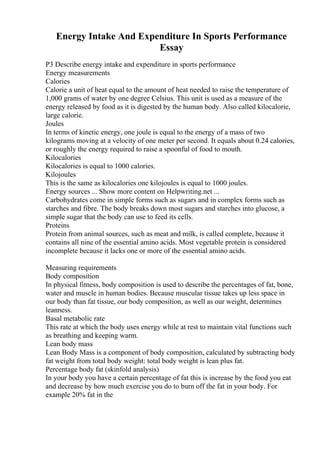 Energy Intake And Expenditure In Sports Performance
Essay
P3 Describe energy intake and expenditure in sports performance
Energy measurements
Calories
Calorie a unit of heat equal to the amount of heat needed to raise the temperature of
1,000 grams of water by one degree Celsius. This unit is used as a measure of the
energy released by food as it is digested by the human body. Also called kilocalorie,
large calorie.
Joules
In terms of kinetic energy, one joule is equal to the energy of a mass of two
kilograms moving at a velocity of one meter per second. It equals about 0.24 calories,
or roughly the energy required to raise a spoonful of food to mouth.
Kilocalories
Kilocalories is equal to 1000 calories.
Kilojoules
This is the same as kilocalories one kilojoules is equal to 1000 joules.
Energy sources ... Show more content on Helpwriting.net ...
Carbohydrates come in simple forms such as sugars and in complex forms such as
starches and fibre. The body breaks down most sugars and starches into glucose, a
simple sugar that the body can use to feed its cells.
Proteins
Protein from animal sources, such as meat and milk, is called complete, because it
contains all nine of the essential amino acids. Most vegetable protein is considered
incomplete because it lacks one or more of the essential amino acids.
Measuring requirements
Body composition
In physical fitness, body composition is used to describe the percentages of fat, bone,
water and muscle in human bodies. Because muscular tissue takes up less space in
our body than fat tissue, our body composition, as well as our weight, determines
leanness.
Basal metabolic rate
This rate at which the body uses energy while at rest to maintain vital functions such
as breathing and keeping warm.
Lean body mass
Lean Body Mass is a component of body composition, calculated by subtracting body
fat weight from total body weight: total body weight is lean plus fat.
Percentage body fat (skinfold analysis)
In your body you have a certain percentage of fat this is increase by the food you eat
and decrease by how much exercise you do to burn off the fat in your body. For
example 20% fat in the
 