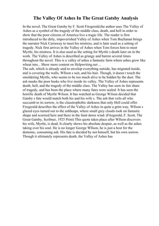 The Valley Of Ashes In The Great Gatsby Analysis
In the novel, The Great Gatsby by F. Scott Fitzgerald,the author uses The Valley of
Ashes as a symbol of the tragedy of the middle class, death, and hell in order to
show that the poor citizens of America live a tragic life. The reader is first
introduced to the dirty, impoverished Valley of Ashes when Tom Buchanan brings
the narrator Nick Carraway to meet his mistress, and is later used as a setting of
tragedy. Nick first arrives in the Valley of Ashes when Tom forces him to meet
Myrtle, his mistress. It is also used as the setting for Myrtle s death later on in the
work. The Valley of Ashes is described as grungy and barren several times
throughout the novel. This is a valley of ashes a fantastic farm where ashes grow like
wheat into... Show more content on Helpwriting.net ...
The ash, which is already said to envelop everything outside, has migrated inside,
and is covering the walls, WIlson s suit, and his hair. Though, it doesn t touch the
smoldering Myrtle, who seems to be too much alive to be hidden by the dust. The
ash masks the poor husks who live inside its valley. The Valley of Ashes represents
death, hell, and the tragedy of the middle class. The Valley has seen its fair share
of tragedy, and has been the place where many fates were sealed. It has seen the
horrific death of Myrtle Wilson. It has watched as George Wilson decided that
Gatsby s fate would match both his and his wife s. The ash that veils all who
succumb to its sorrow, is the claustrophobic darkness that only Hell could offer.
Fitzgerald describes the effect of the Valley of Ashes in quite a grim way, WIlson s
glazed eyes turned out to the ashheaps, where small grey clouds took on fantastic
shape and scurried here and there in the faint dawn wind. (Fitzgerald, F. Scott, The
Great Gatsby, Scribner, 1925 Print) This quote takes place after WIlson discovers
his wife, Myrtle, is dead. It clearly shows his absolute despair, as well as the ashes
taking over his soul. He is no longer George WIlson, he is just a host for the
demonic, consuming ash. His fate is decided by not himself, but his own sorrow.
Though it ultimately represents death, the Valley of Ashes has
 