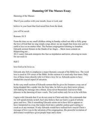 Damning Of The Masses Essay
Damning of the Masses
That if you confess with your mouth, Jesus is Lord, and
believe in your heart that God raised him from the dead,
you will be saved.
Romans 10: 9
From the time we are small children sitting in Sunday school not able to fully grasp
the love of God that we sing simple songs about, we are taught that Jesus was sent to
earth to love us no matter what. The Puritan congregation listening to Jonathan
Edwards sermon Sinners in the Hands of an Angry ... Show more content on
Helpwriting.net ...
20:11 note). Edwards interprets this fear as trepidation and terror, allowing no room
for our souls to
Hall 2
love God as he loves us.
Edwards also fails to emphasize a major thematic concept of the Bible love. The word
love is used in 539 verses of the Bible. In this sermon it is used only four times. Only
two of those times directly refer to Christ s love for us. Edwards seems to have
shaded this crucial aspect of salvation.
In the very small section of Edwards sermon that he gives his listeners a way out of
being dropped like a spider into the fiery lake, he fails to give their terror release,
still making his message into a threat. Jesus never threatened. God never finds
pleasure in the damning of men s souls. The Lord wishes only for us to be with him.
I agree with Edwards that if we do not come to Christ and obey His commands that
we will spend eternity in hell, but I also believe that our God is a god of infinite
grace and love. This is something Edwards seems not to have felt or appears to
have interpreted in a way that makes God into a spiteful, jealous god waiting to
crush us at any moment. If only Edwards would have realized how crucial Christ s
message of love was to the salvation of his congregation. His powerful invitation of
deliverance would have given people hope and a more
 