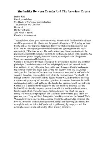 Similarities Between Canada And The American Dream
Daniel Kan
Fourth period class
Ms. Baylor s Workplace essentials class
The American and Canadian
Dream eh
Do they still exist
And which is better?
Canada is better (sorry)
The forefathers of our great nation established America with the idea that its citizens
would be guaranteed life, liberty, and the pursuit of happiness. Well, today we have
liberty and are free to pursue happiness. However, what about the quality of our
lives. Are we striving for greater material wealth and ignoring moral and social
responsibility? I believe we are. The modern American Dream must return to the
previously assembled boundaries set forth by the founding fathers of this country. We
must demand greater integrity from our leaders, more equality for all segments ...
Show more content on Helpwriting.net ...
Canada is the savior we ve been looking for it s a blessing in disguise and hidden in
plain sight. Canada is an essence of life and prosperity their just so much better
than us there s no way of beating them in the race of success. Canada has become
the superior country and might even say the best country. Why live in America
and try to find false hope of the American dream when its moved on to Canada the
superior. Canadians embraced the good life in the post war years. They had lived
through the Great Depression and the Second World War, and were now enjoying
the economic prosperity and unbridled optimism of a new era. It ensures the health
and education, safety, and wellbeing of a family. For example, health care is free is
Canada as it is paid mostly by tax payers and this definitely ensures a safe and
healthy life of a family compares to Americas which is paid for and which some
families cant afford. They also have a higher education rate which can lead a
family to a wealthy and prosperous life. Canadians embraced the good life in the
post war years. They had lived through the Great Depression and the Second World
War, and were now enjoying the economic prosperity and unbridled optimism of a
new era. It ensures the health and education, safety, and wellbeing of a family. For
example health care is free is Canada as it is paid mostly by tax payers and this
definitely ensures a safe and healthy life of a family compares
 