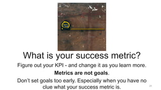25
Three
What is your success metric?
Figure out your KPI - and change it as you learn more.
Metrics are not goals.
Don’t ...