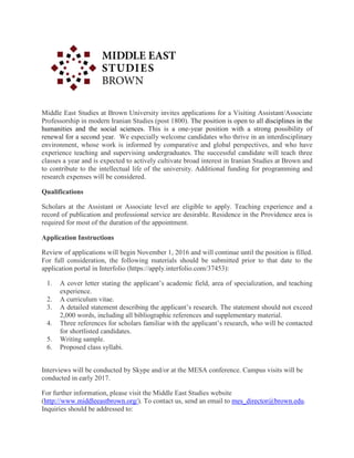 Middle East Studies at Brown University invites applications for a Visiting Assistant/Associate
Professorship in modern Iranian Studies (post 1800). The position is open to all disciplines in the
humanities and the social sciences. This is a one-year position with a strong possibility of
renewal for a second year. We especially welcome candidates who thrive in an interdisciplinary
environment, whose work is informed by comparative and global perspectives, and who have
experience teaching and supervising undergraduates. The successful candidate will teach three
classes a year and is expected to actively cultivate broad interest in Iranian Studies at Brown and
to contribute to the intellectual life of the university. Additional funding for programming and
research expenses will be considered.
Qualifications
Scholars at the Assistant or Associate level are eligible to apply. Teaching experience and a
record of publication and professional service are desirable. Residence in the Providence area is
required for most of the duration of the appointment.
Application Instructions
Review of applications will begin November 1, 2016 and will continue until the position is filled.
For full consideration, the following materials should be submitted prior to that date to the
application portal in Interfolio (https://apply.interfolio.com/37453):
1. A cover letter stating the applicant’s academic field, area of specialization, and teaching
experience.
2. A curriculum vitae.
3. A detailed statement describing the applicant’s research. The statement should not exceed
2,000 words, including all bibliographic references and supplementary material.
4. Three references for scholars familiar with the applicant’s research, who will be contacted
for shortlisted candidates.
5. Writing sample.
6. Proposed class syllabi.
Interviews will be conducted by Skype and/or at the MESA conference. Campus visits will be
conducted in early 2017.
For further information, please visit the Middle East Studies website
(http://www.middleeastbrown.org/). To contact us, send an email to mes_director@brown.edu.
Inquiries should be addressed to:
 