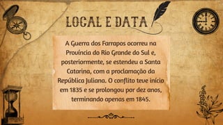 LOCAL E DATA
A Guerra dos Farrapos ocorreu na
Província do Rio Grande do Sul e,
posteriormente, se estendeu a Santa
Catarina, com a proclamação da
República Juliana. O conflito teve início
em 1835 e se prolongou por dez anos,
terminando apenas em 1845.
 