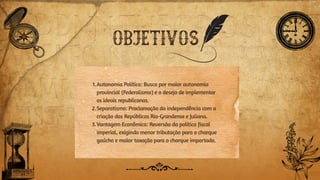 OBJETIVOS
1.Autonomia Política: Busca por maior autonomia
provincial (Federalismo) e o desejo de implementar
os ideais republicanos.
2.Separatismo: Proclamação da independência com a
criação das Repúblicas Rio-Grandense e Juliana.
3.Vantagem Econômica: Reversão da política fiscal
imperial, exigindo menor tributação para o charque
gaúcho e maior taxação para o charque importado.
 