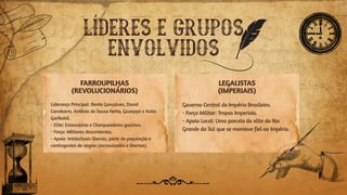FARROUPILHAS
(REVOLUCIONÁRIOS)
LEGALISTAS
(IMPERIAIS)
Liderança Principal: Bento Gonçalves, David
Canabarro, Antônio de Sousa Netto, Giuseppe e Anita
Garibaldi.
- Elite: Estancieiros e Charqueadores gaúchos.
- Força: Militares descontentes.
- Apoio: Intelectuais liberais, parte da população e
contingentes de negros (escravizados e libertos).
Governo Central do Império Brasileiro.
- Força Militar: Tropas Imperiais.
- Apoio Local: Uma parcela da elite do Rio
Grande do Sul que se manteve fiel ao Império.
LÍDERES E GRUPOS
ENVOLVIDOS
 