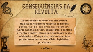 CONSEQUÊNCIAS DA
REVOLTA
As consequências foram que eles tiveram
fragilidade no governo regencial com crises
políticas e social que levaram a criarem uma
guarda nacional em 1831, para reforçar o controle
e manter a ordem interna que resultaram no ato
adicional em 1834 que deu mais autonomia as
províncias e criou as assembleias legislativas
provinciais
 