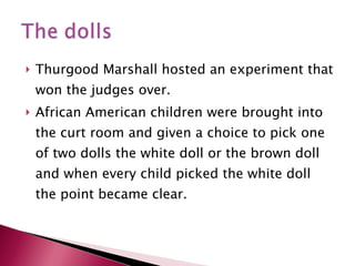 Thurgood Marshall hosted an experiment that won the judges over.  African American children were brought into the curt room and given a choice to pick one of two dolls the white doll or the brown doll and when every child picked the white doll the point became clear. 