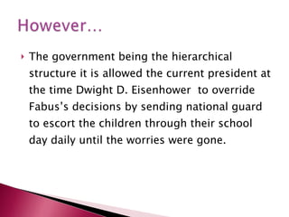 The government being the hierarchical structure it is allowed the current president at the time Dwight D. Eisenhower  to override Fabus’s decisions by sending national guard to escort the children through their school day daily until the worries were gone. 