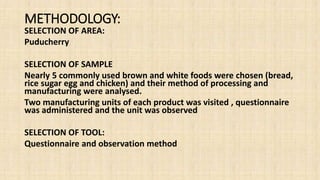 METHODOLOGY:
SELECTION OF AREA:
Puducherry
SELECTION OF SAMPLE
Nearly 5 commonly used brown and white foods were chosen (bread,
rice sugar egg and chicken) and their method of processing and
manufacturing were analysed.
Two manufacturing units of each product was visited , questionnaire
was administered and the unit was observed
SELECTION OF TOOL:
Questionnaire and observation method
 