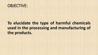 OBJECTIVE:
To elucidate the type of harmful chemicals
used in the processing and manufacturing of
the products.
 