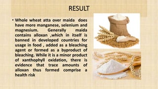 RESULT
• Whole wheat atta over maida does
have more manganese, selenium and
magnesium. Generally maida
contains alloxan ,which in itself is
banned in developed countries for
usage in food , added as a bleaching
agent or formed as a byproduct of
bleaching. While it is a minor product
of xanthophyll oxidation, there is
evidence that trace amounts of
alloxan thus formed comprise a
health risk
 