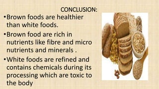 CONCLUSION:
•Brown foods are healthier
than white foods.
•Brown food are rich in
nutrients like fibre and micro
nutrients and minerals .
•White foods are refined and
contains chemicals during its
processing which are toxic to
the body
 