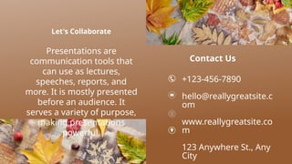 Let's Collaborate
Presentations are
communication tools that
can use as lectures,
speeches, reports, and
more. It is mostly presented
before an audience. It
serves a variety of purpose,
making presentations
powerful.
Contact Us
+123-456-7890
hello@reallygreatsite.c
om
www.reallygreatsite.co
m
123 Anywhere St., Any
City
 