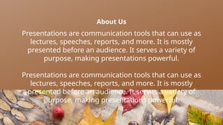 About Us
Presentations are communication tools that can use as
lectures, speeches, reports, and more. It is mostly
presented before an audience. It serves a variety of
purpose, making presentations powerful.
Presentations are communication tools that can use as
lectures, speeches, reports, and more. It is mostly
presented before an audience. It serves a variety of
purpose, making presentations powerful.
 