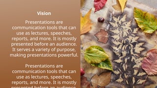 Vision
Presentations are
communication tools that can
use as lectures, speeches,
reports, and more. It is mostly
presented before an audience.
It serves a variety of purpose,
making presentations powerful.
Presentations are
communication tools that can
use as lectures, speeches,
reports, and more. It is mostly
 