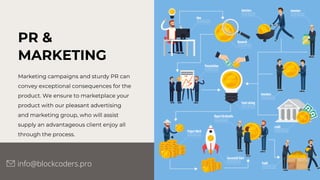 PR &
MARKETING
Marketing campaigns and sturdy PR can
convey exceptional consequences for the
product. We ensure to marketplace your
product with our pleasant advertising
and marketing group, who will assist
supply an advantageous client enjoy all
through the process.
info@blockcoders.pro
 