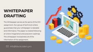 WHITEPAPER
DRAFTING
The Whitepaper serves as the spine of the ICO
assignment. Our group of technical writers
guarantees that your whitepaper is relatable
and informative. The paper is created following
an entire imaginative and prescient roadmap.
The whitepaper incorporates all of the
information of the assignment.
info@blockcoders.pro
 