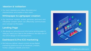 Our team assesses your ideas, discusses your
requirements, and creates a clear vision.
Ideation & Validation
Whitepaper & Lightpaper creation
Our technical content writers generate pertinent and
influential content which can effectively communicate
your concept via the paper.
Landing Page
We design an attractive and informative landing page to
help you reach your idea to the audience. We take care of
the UI/UX design in ICO development.
Dashboard & Pre-ICO marketing
We help you deliver robust content across digital
marketing platforms such as Facebook, Linkedin,
Twitter, telegram, Reddit, and more.
info@blockcoders.pro
 