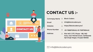 CONTACT US :-
info@blockcoders.pro
Commpay Name
Email
Website
Phone Number
Address
Block Coders
info@blockcoders.pro
https://blockcoders.pro/
+91-7888709549,+91-7087369445
Plot NO C-177, Phase - 8B, IND
Area, near Mohali tower, Sahibzada
Ajit Singh Nagar, Punjab 160055
 