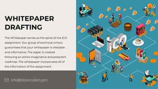 WHITEPAPER
DRAFTING
The Whitepaper serves as the spine of the ICO
assignment. Our group of technical writers
guarantees that your whitepaper is relatable
and informative. The paper is created
following an entire imaginative and prescient
roadmap. The whitepaper incorporates all of
the information of the assignment.
info@blockcoders.pro
 