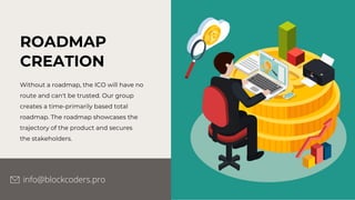 ROADMAP
CREATION
Without a roadmap, the ICO will have no
route and can't be trusted. Our group
creates a time-primarily based total
roadmap. The roadmap showcases the
trajectory of the product and secures
the stakeholders.
info@blockcoders.pro
 
