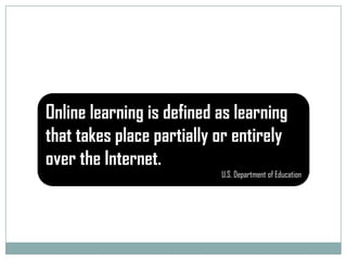 Online learning is defined as learning that takes place partially or entirely over the Internet.U.S. Department of Education